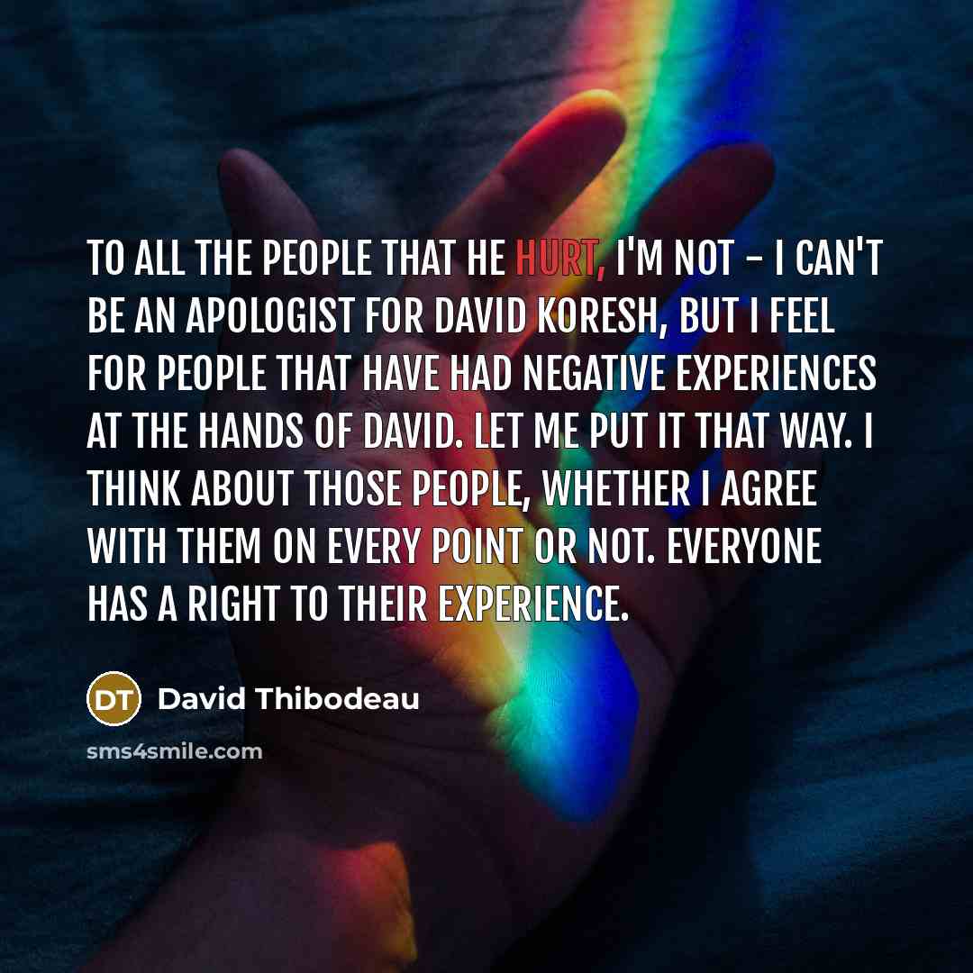 “To all the people that he hurt, I'm not - I can't be an apologist for David Koresh, but I feel for people that have had negative experiences at the hands of David. Let me put it that way. I think about those people, whether I agree with them on every point or not. Everyone has a right to their…” quote by David Thibodeau