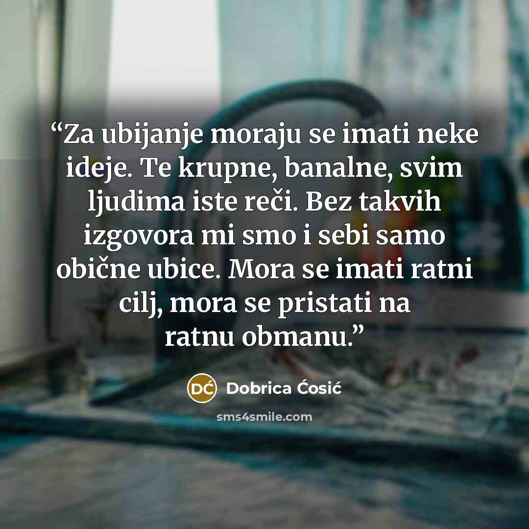 “Za ubijanje moraju se imati neke ideje. Te krupne, banalne, svim ljudima iste reči. Bez takvih izgovora mi smo i sebi samo obične ubice. Mora se imati ratni cilj, mora se pristati na ratnu obmanu.” quote by Dobrica Ćosić