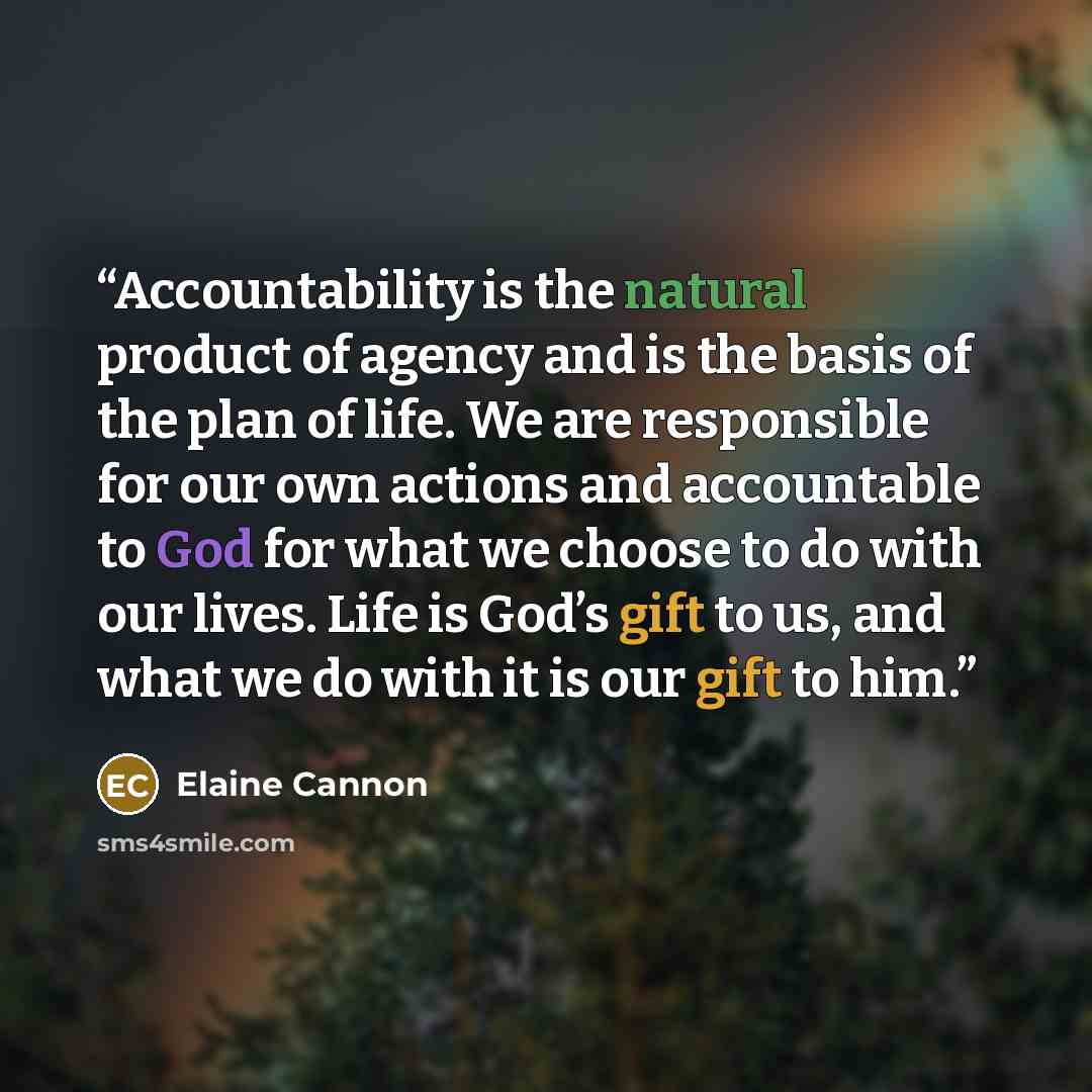 “Accountability is the natural product of agency and is the basis of the plan of life. We are responsible for our own actions and accountable to God for what we choose to do with our lives. Life is God’s gift to us, and what we do with it is our gift to him.” quote by Elaine Cannon