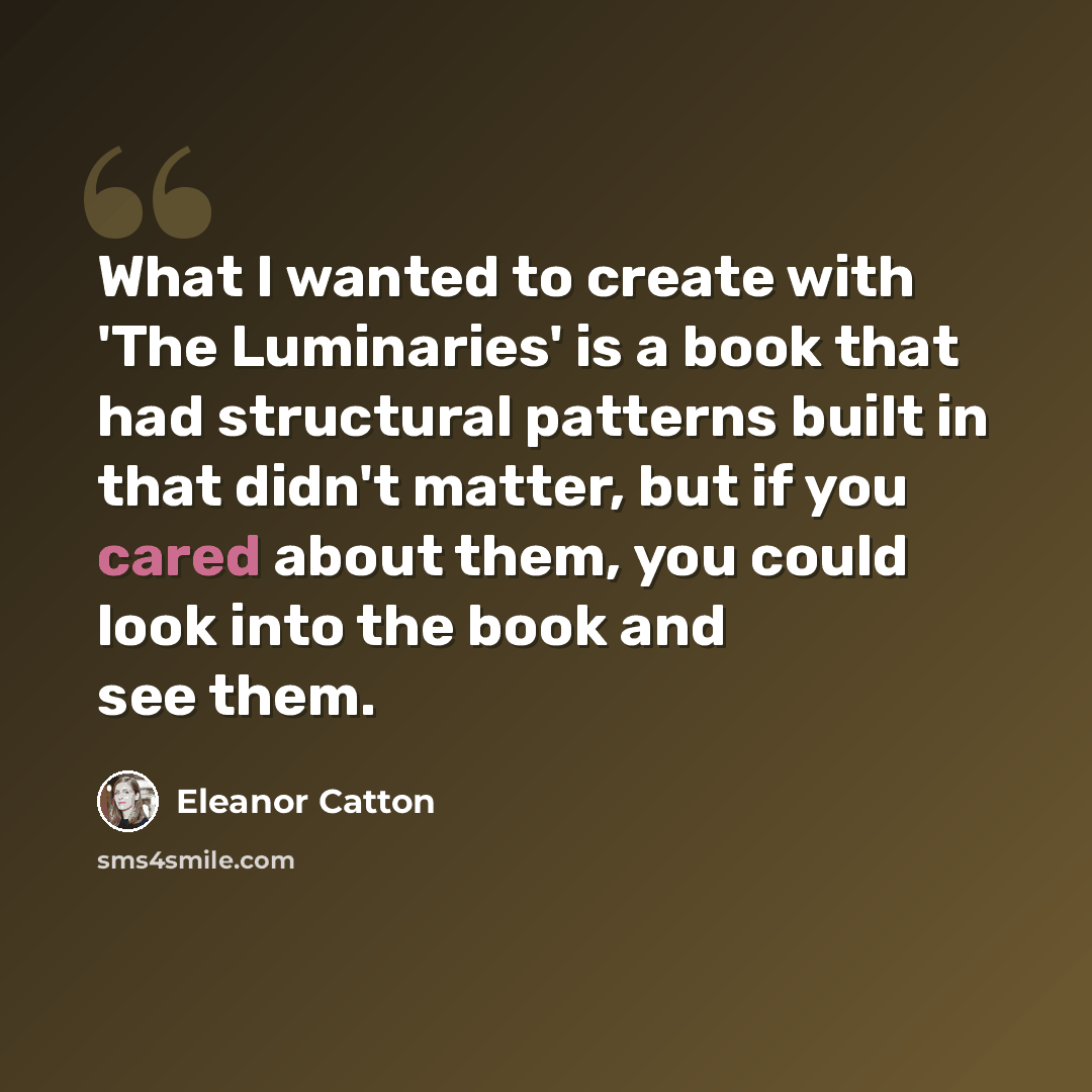 “What I wanted to create with 'The Luminaries' is a book that had structural patterns built in that didn't matter, but if you cared about them, you could look into the book and see them.” quote by Eleanor Catton