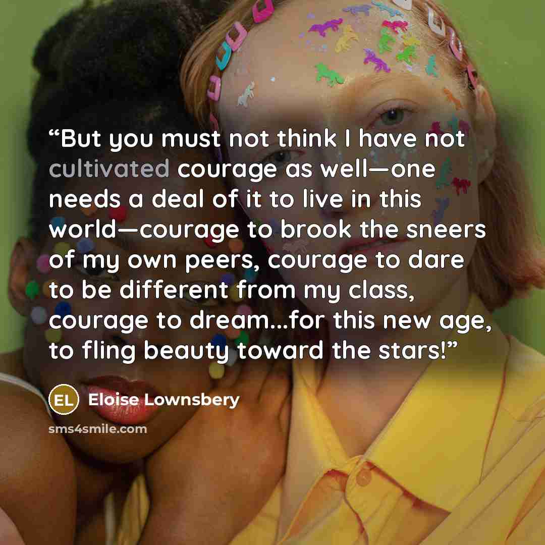 “But you must not think I have not cultivated courage as well—one needs a deal of it to live in this world—courage to brook the sneers of my own peers, courage to dare to be different from my class, courage to dream...for this new age, to fling beauty toward the stars!” quote by Eloise Lownsbery