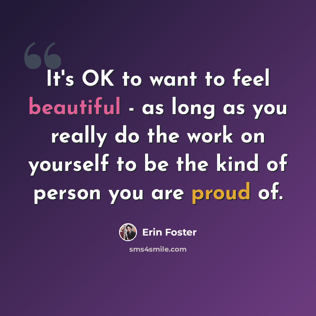 “It's OK to want to feel beautiful - as long as you really do the work on yourself to be the kind of person you are proud of.” quote by Erin Foster