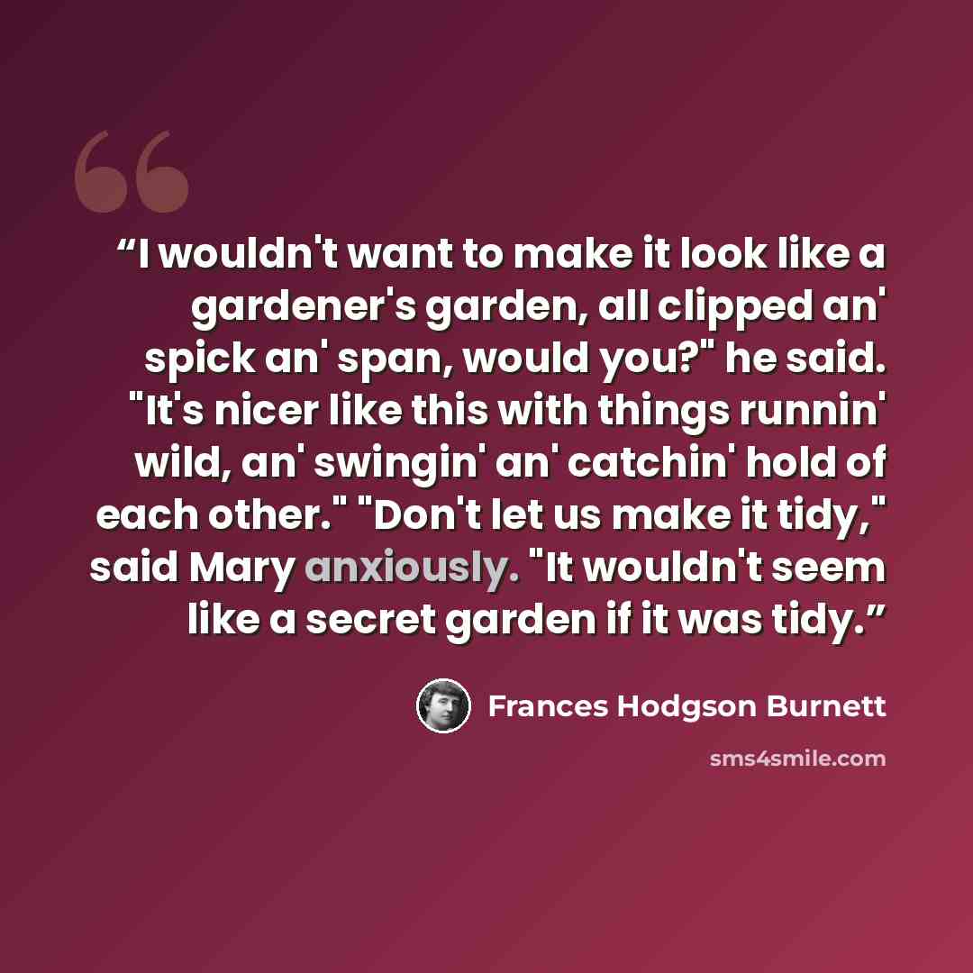“I wouldn't want to make it look like a gardener's garden, all clipped an' spick an' span, would you?" he said. "It's nicer like this with things runnin' wild, an' swingin' an' catchin' hold of each other." "Don't let us make it tidy," said Mary anxiously. "It wouldn't seem like a secret garden if…” quote by Frances Hodgson Burnett