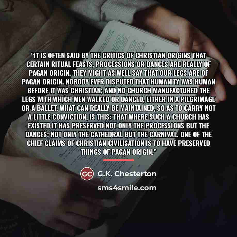 “It is often said by the critics of Christian origins that certain ritual feasts, processions or dances are really of pagan origin. They might as well say that our legs are of pagan origin. Nobody ever disputed that humanity was human before it was Christian; and no Church manufactured the legs…” quote by G.K. Chesterton
