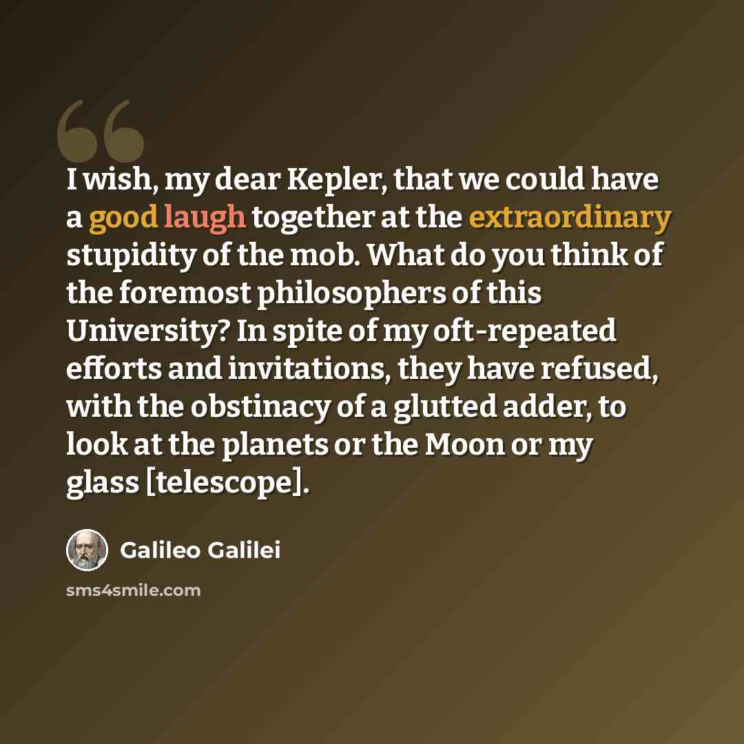 “I wish, my dear Kepler, that we could have a good laugh together at the extraordinary stupidity of the mob. What do you think of the foremost philosophers of this University? In spite of my oft-repeated efforts and invitations, they have refused, with the obstinacy of a glutted adder, to look at…” quote by Galileo Galilei