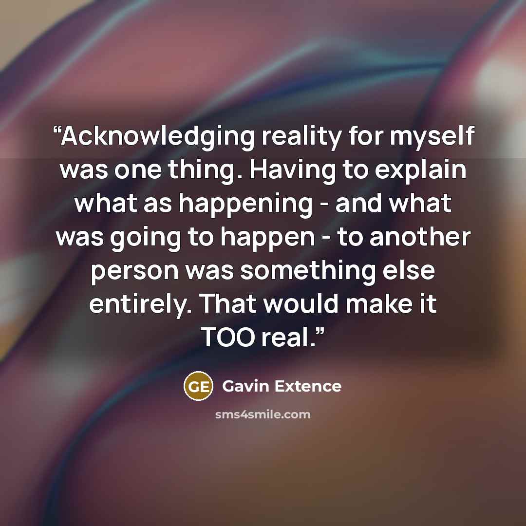 “Acknowledging reality for myself was one thing. Having to explain what as happening - and what was going to happen - to another person was something else entirely. That would make it TOO real.” quote by Gavin Extence