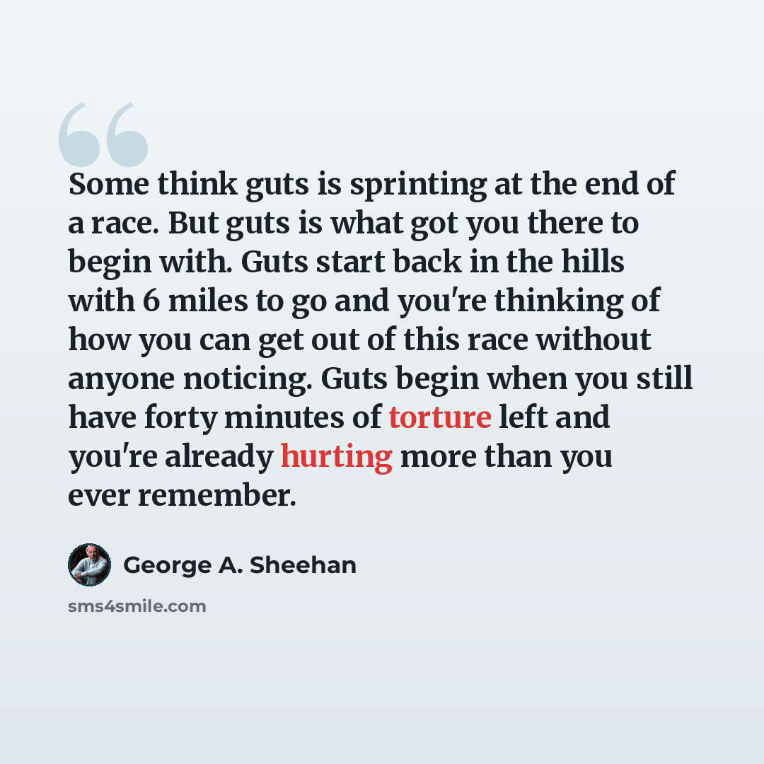 “Some think guts is sprinting at the end of a race. But guts is what got you there to begin with. Guts start back in the hills with 6 miles to go and you're thinking of how you can get out of this race without anyone noticing. Guts begin when you still have forty minutes of torture left and you're…” quote by George A. Sheehan