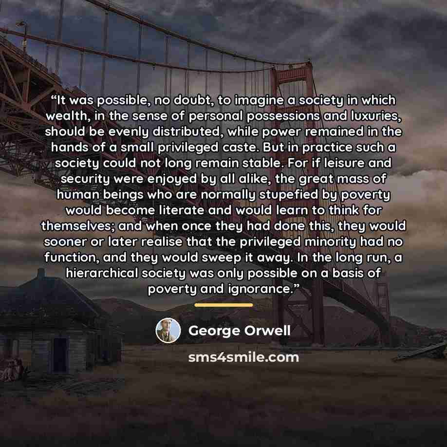 “It was possible, no doubt, to imagine a society in which wealth, in the sense of personal possessions and luxuries, should be evenly distributed, while power remained in the hands of a small privileged caste. But in practice such a society could not long remain stable. For if leisure and security…” quote by George Orwell