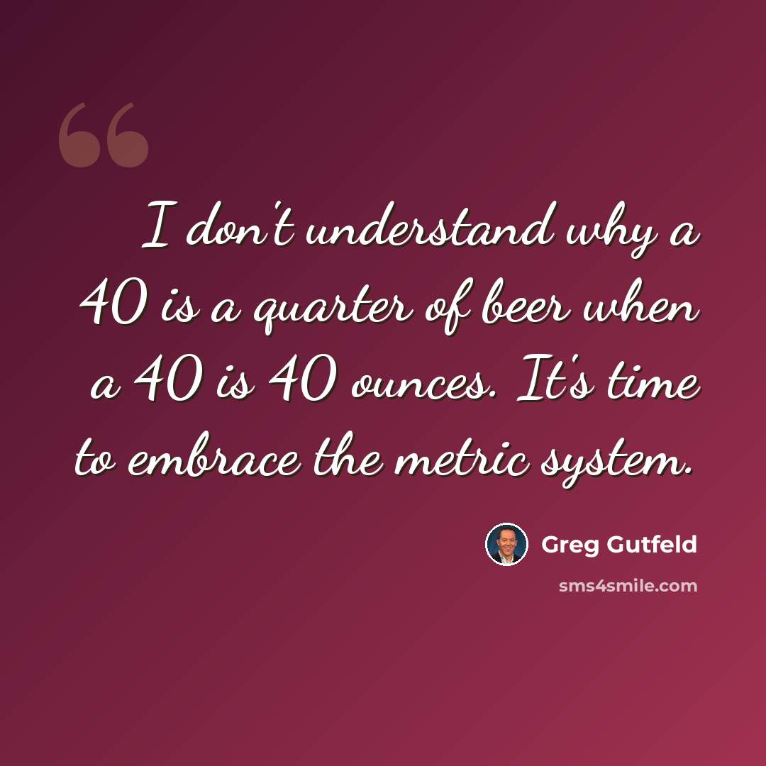 “I don't understand why a 40 is a quarter of beer when a 40 is 40 ounces. It's time to embrace the metric system.” quote by Greg Gutfeld