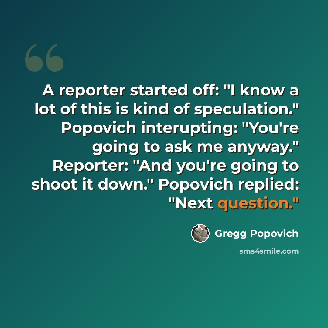 “A reporter started off: "I know a lot of this is kind of speculation." Popovich interupting: "You're going to ask me anyway." Reporter: "And you're going to shoot it down." Popovich replied: "Next question."” quote by Gregg Popovich