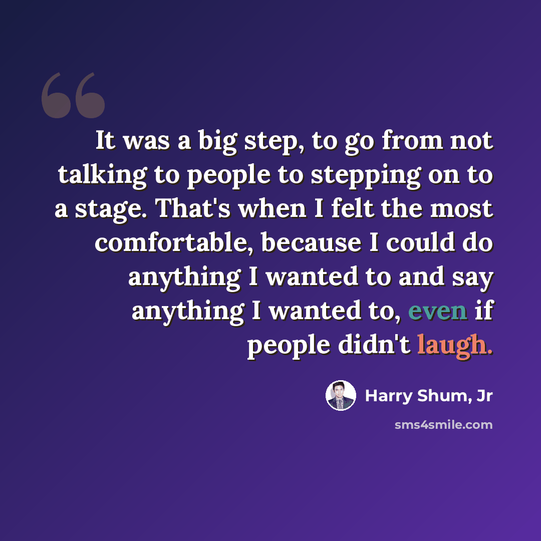 “It was a big step, to go from not talking to people to stepping on to a stage. That's when I felt the most comfortable, because I could do anything I wanted to and say anything I wanted to, even if people didn't laugh.” quote by Harry Shum, Jr