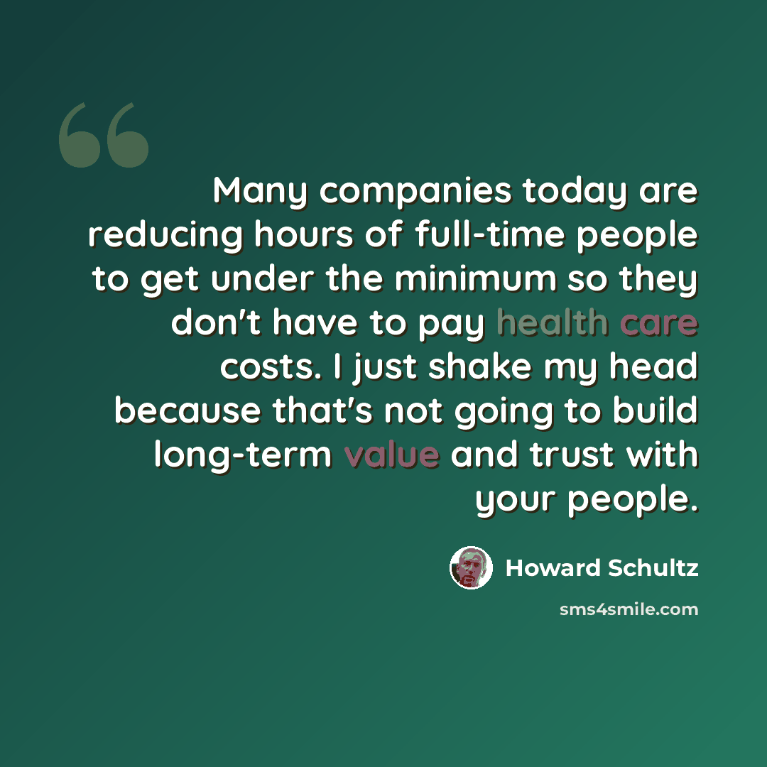 “Many companies today are reducing hours of full-time people to get under the minimum so they don't have to pay health care costs. I just shake my head because that's not going to build long-term value and trust with your people.” quote by Howard Schultz