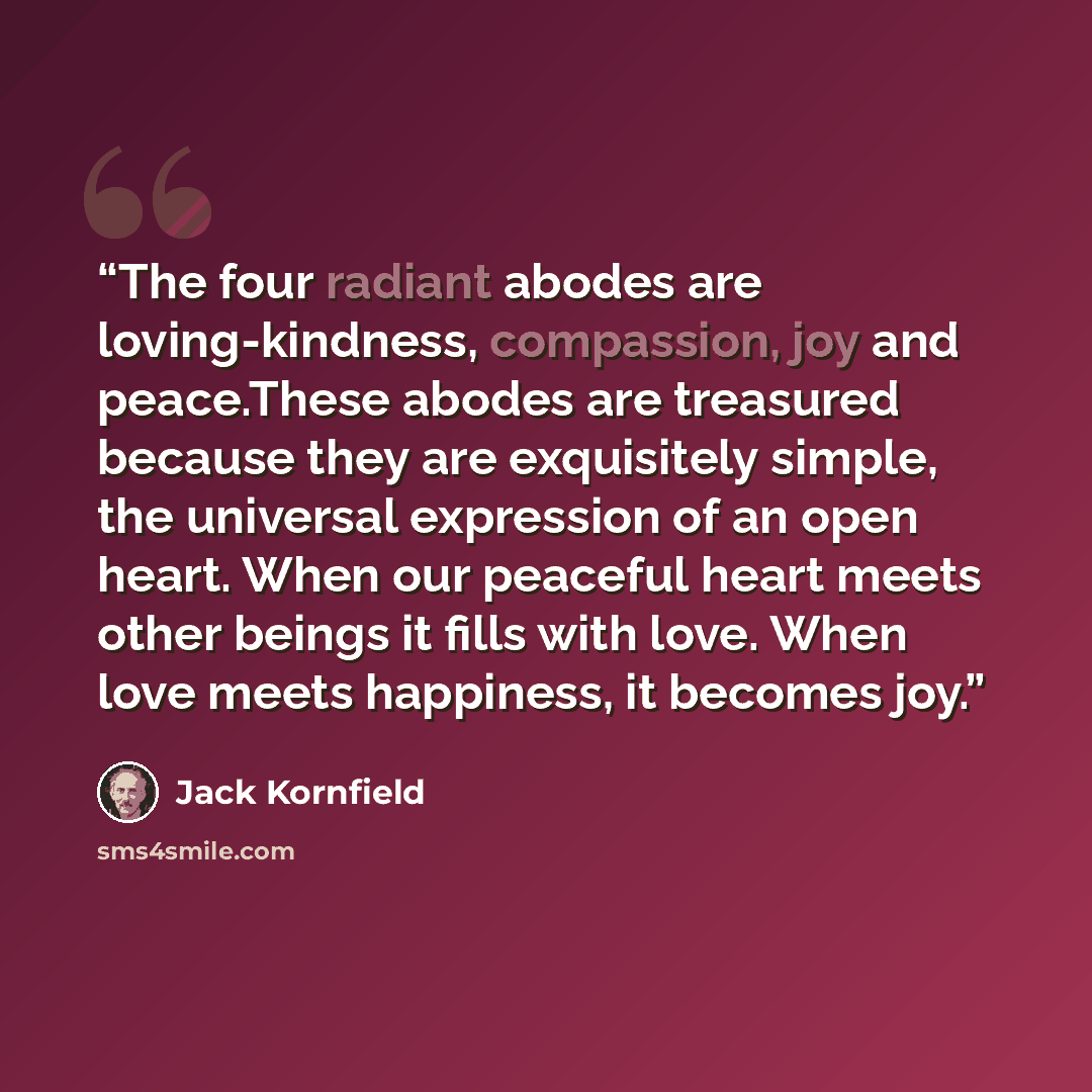 “The four radiant abodes are loving-kindness, compassion, joy and peace.These abodes are treasured because they are exquisitely simple, the universal expression of an open heart. When our peaceful heart meets other beings it fills with love. When love meets happiness, it becomes joy.” quote by Jack Kornfield