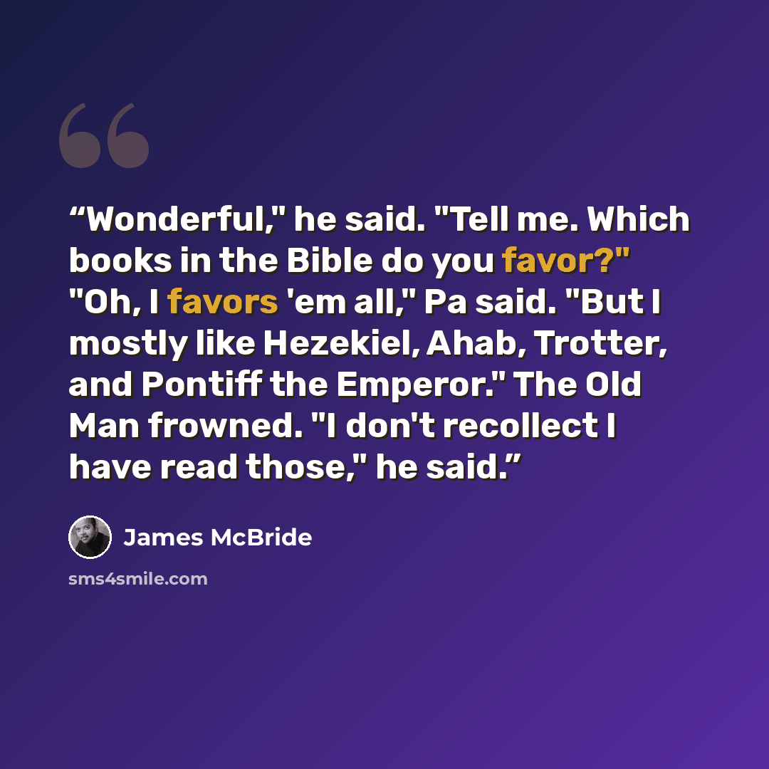 “Wonderful," he said. "Tell me. Which books in the Bible do you favor?" "Oh, I favors 'em all," Pa said. "But I mostly like Hezekiel, Ahab, Trotter, and Pontiff the Emperor." The Old Man frowned. "I don't recollect I have read those," he said.” quote by James McBride