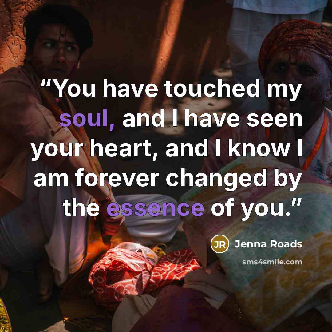 “You have touched my soul, and I have seen your heart, and I know I am forever changed by the essence of you.” quote by Jenna Roads