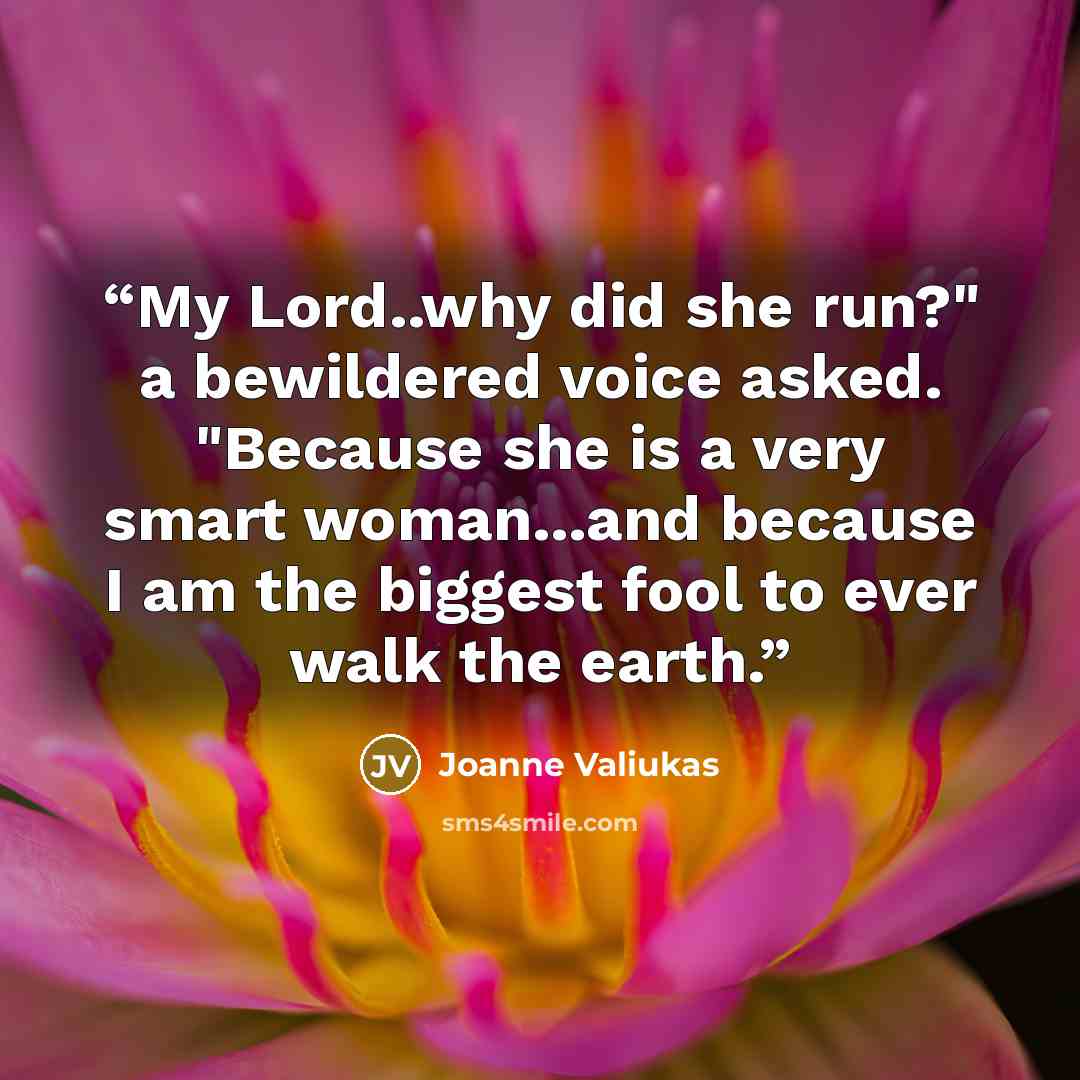 “My Lord..why did she run?" a bewildered voice asked. "Because she is a very smart woman...and because I am the biggest fool to ever walk the earth.” quote by Joanne Valiukas