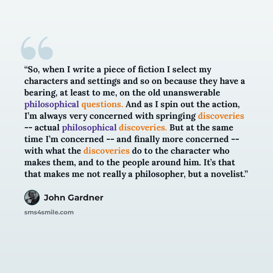 “So, when I write a piece of fiction I select my characters and settings and so on because they have a bearing, at least to me, on the old unanswerable philosophical questions. And as I spin out the action, I’m always very concerned with springing discoveries -- actual philosophical discoveries…” quote by John Gardner