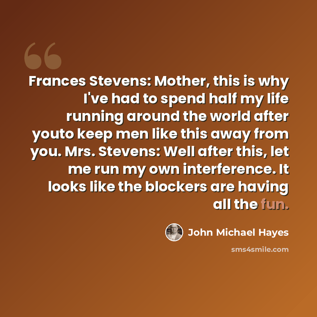 “Frances Stevens: Mother, this is why I've had to spend half my life running around the world after youto keep men like this away from you. Mrs. Stevens: Well after this, let me run my own interference. It looks like the blockers are having all the fun.” quote by John Michael Hayes