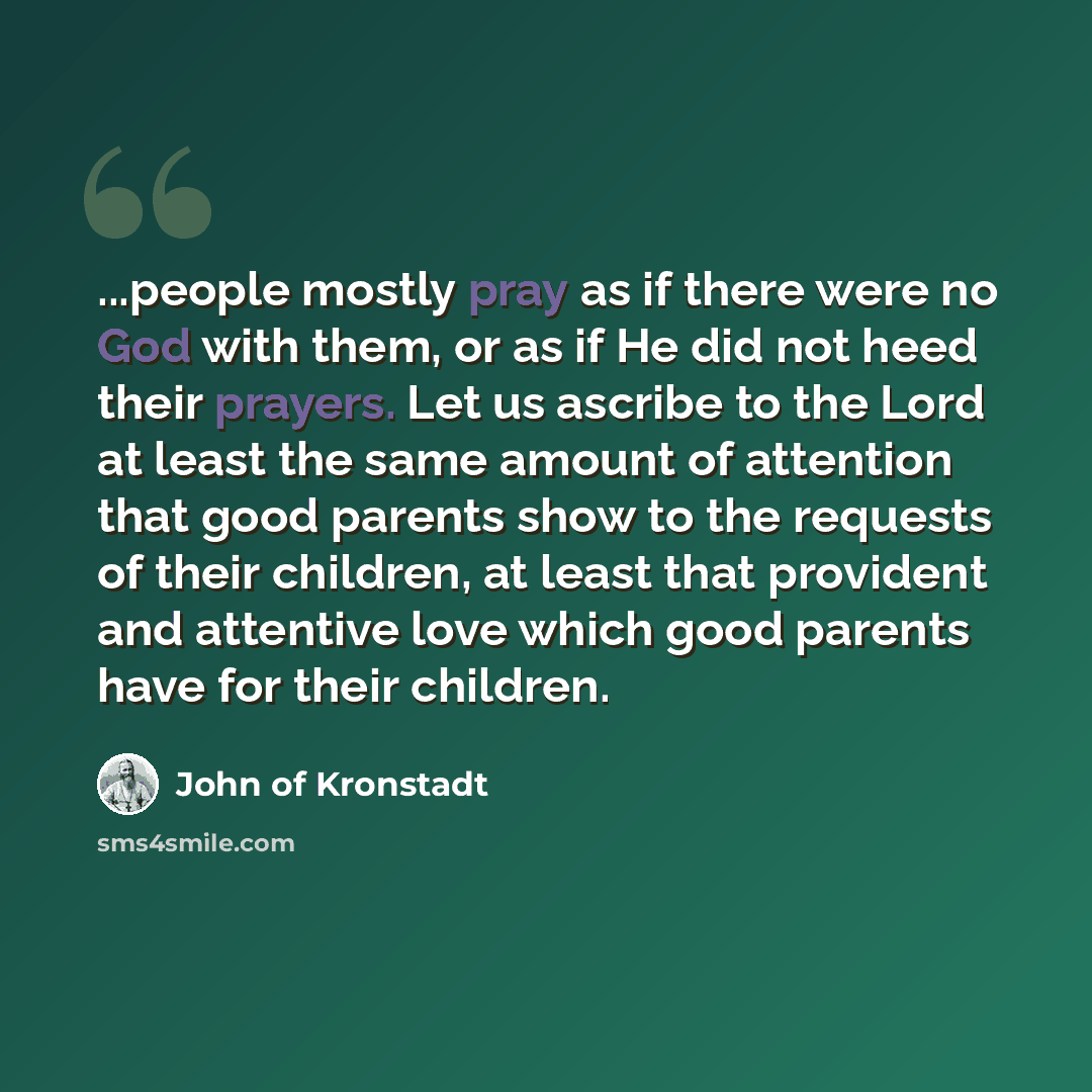 “...people mostly pray as if there were no God with them, or as if He did not heed their prayers. Let us ascribe to the Lord at least the same amount of attention that good parents show to the requests of their children, at least that provident and attentive love which good parents have for their…” quote by John of Kronstadt