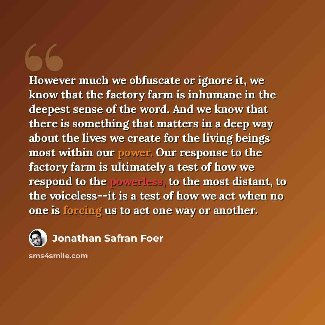 “However much we obfuscate or ignore it, we know that the factory farm is inhumane in the deepest sense of the word. And we know that there is something that matters in a deep way about the lives we create for the living beings most within our power. Our response to the factory farm is ultimately a…” quote by Jonathan Safran Foer