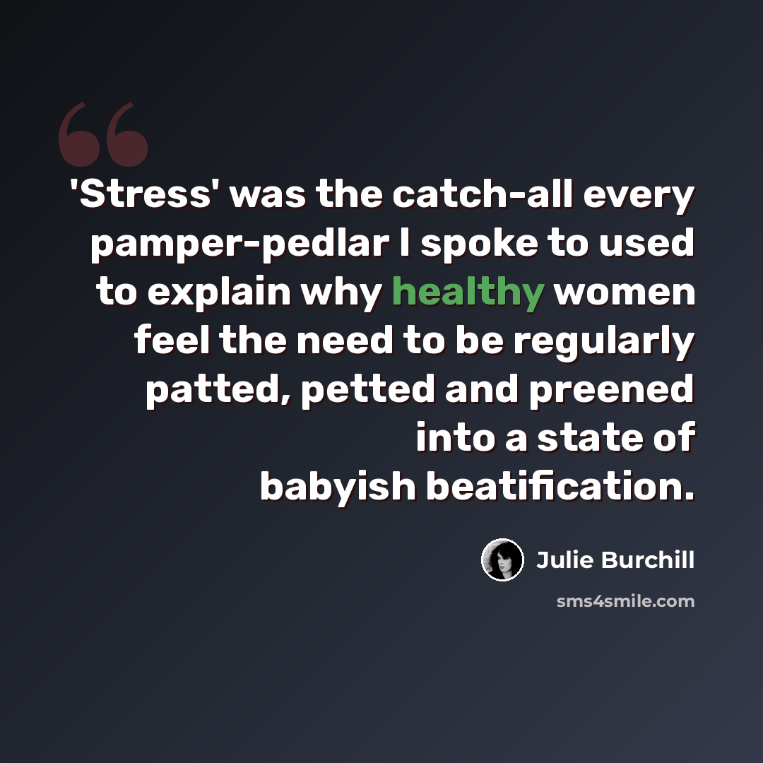 “'Stress' was the catch-all every pamper-pedlar I spoke to used to explain why healthy women feel the need to be regularly patted, petted and preened into a state of babyish beatification.” quote by Julie Burchill