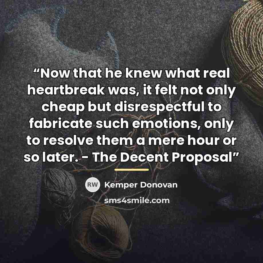 “Now that he knew what real heartbreak was, it felt not only cheap but disrespectful to fabricate such emotions, only to resolve them a mere hour or so later. - The Decent Proposal” quote by Kemper Donovan