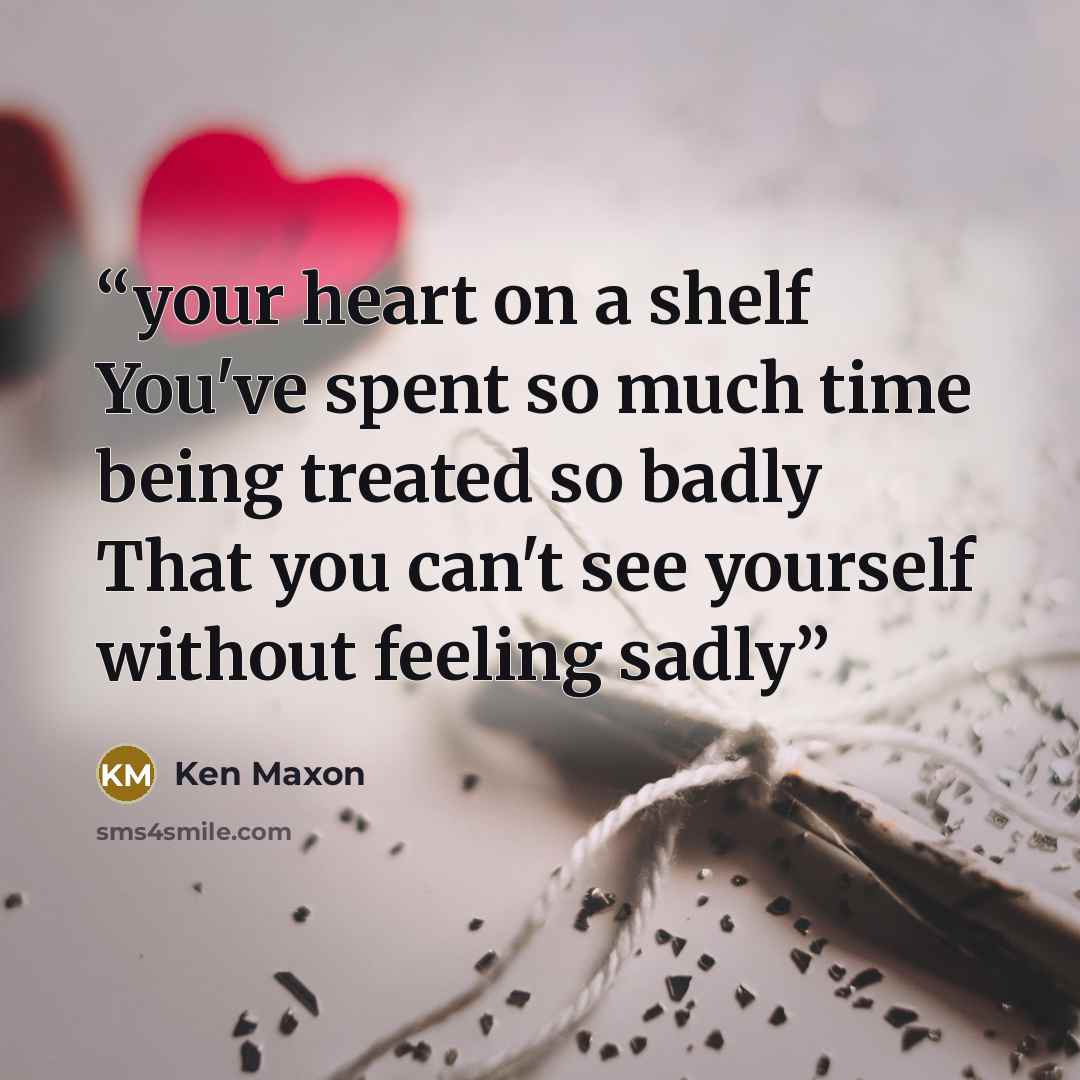 “your heart on a shelf You've spent so much time being treated so badly That you can't see yourself without feeling sadly” quote by Ken Maxon