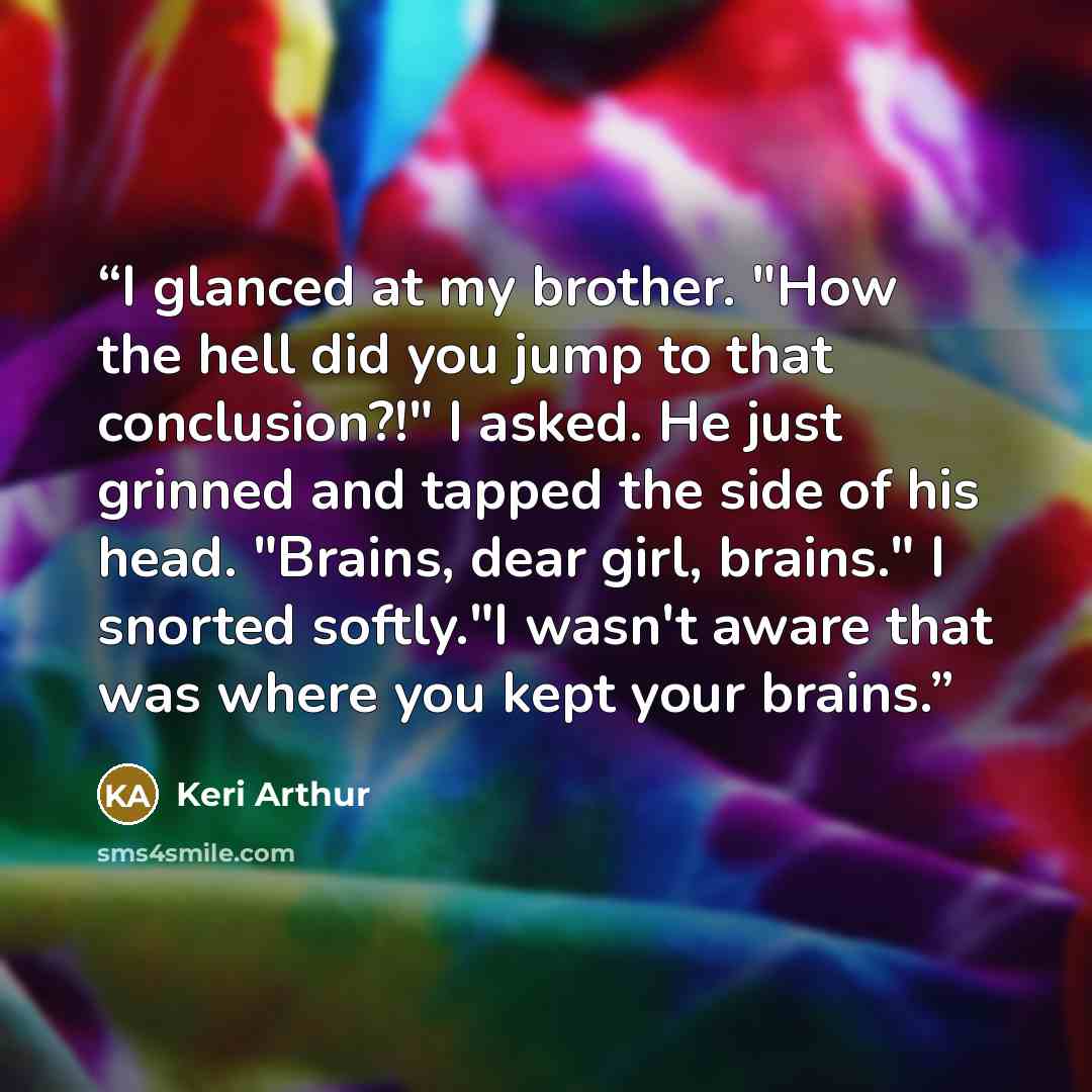 “I glanced at my brother. "How the hell did you jump to that conclusion?!" I asked. He just grinned and tapped the side of his head. "Brains, dear girl, brains." I snorted softly."I wasn't aware that was where you kept your brains.” quote by keri arthur
