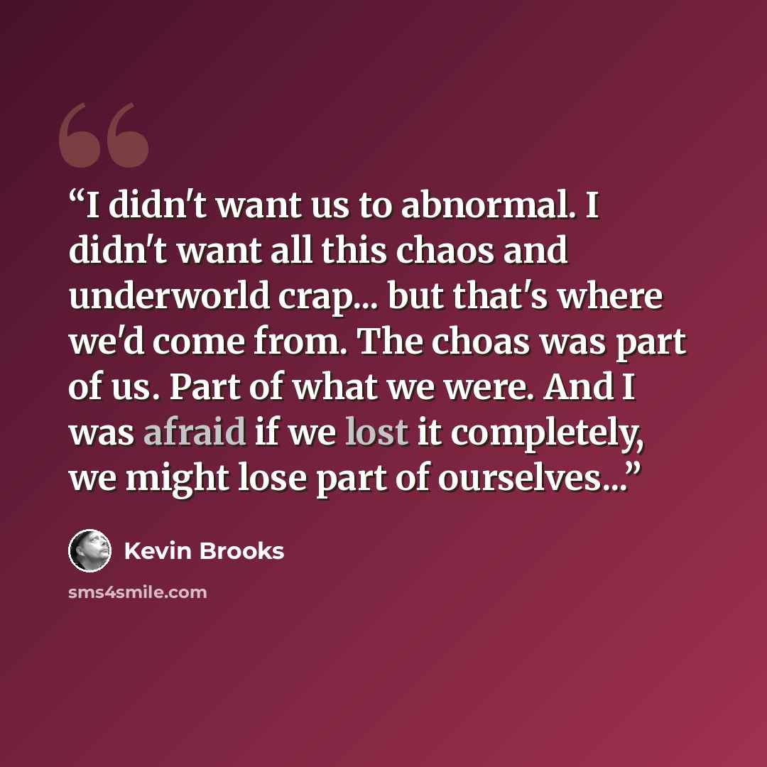 “I didn't want us to abnormal. I didn't want all this chaos and underworld crap... but that's where we'd come from. The choas was part of us. Part of what we were. And I was afraid if we lost it completely, we might lose part of ourselves...” quote by Kevin Brooks