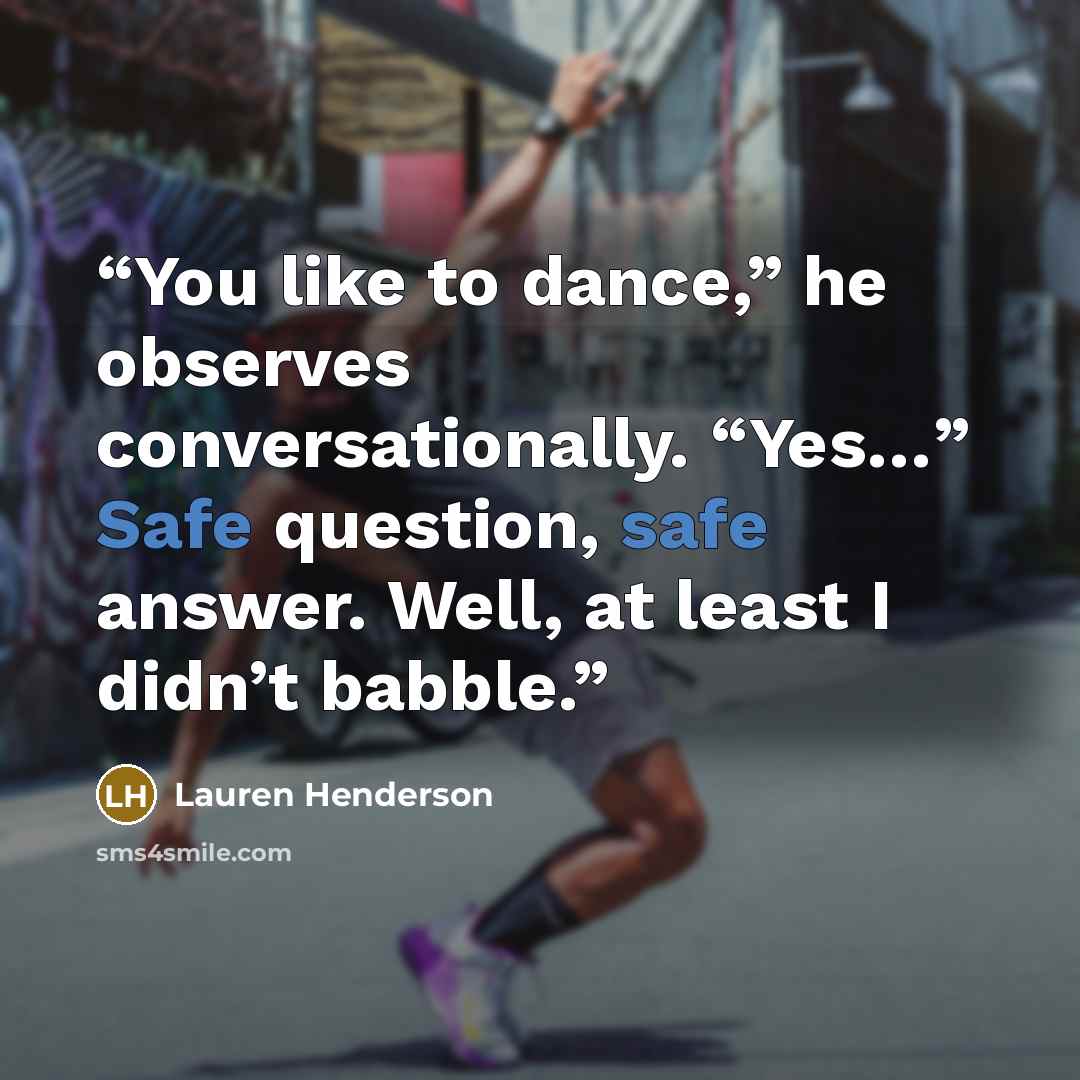 “You like to dance,” he observes conversationally. “Yes…” Safe question, safe answer. Well, at least I didn’t babble.” quote by Lauren Henderson