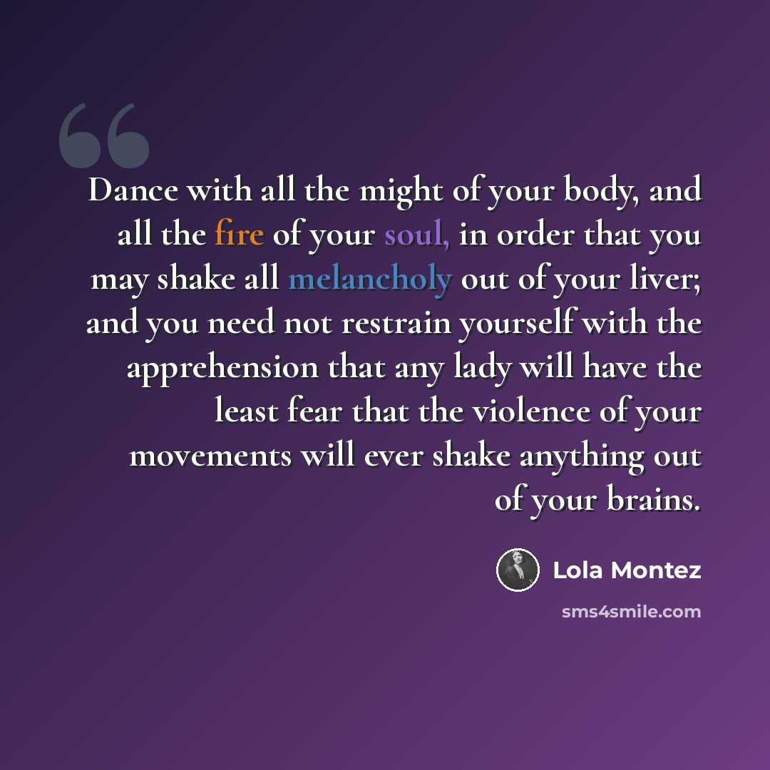 “Dance with all the might of your body, and all the fire of your soul, in order that you may shake all melancholy out of your liver; and you need not restrain yourself with the apprehension that any lady will have the least fear that the violence of your movements will ever shake anything out of…” quote by Lola Montez