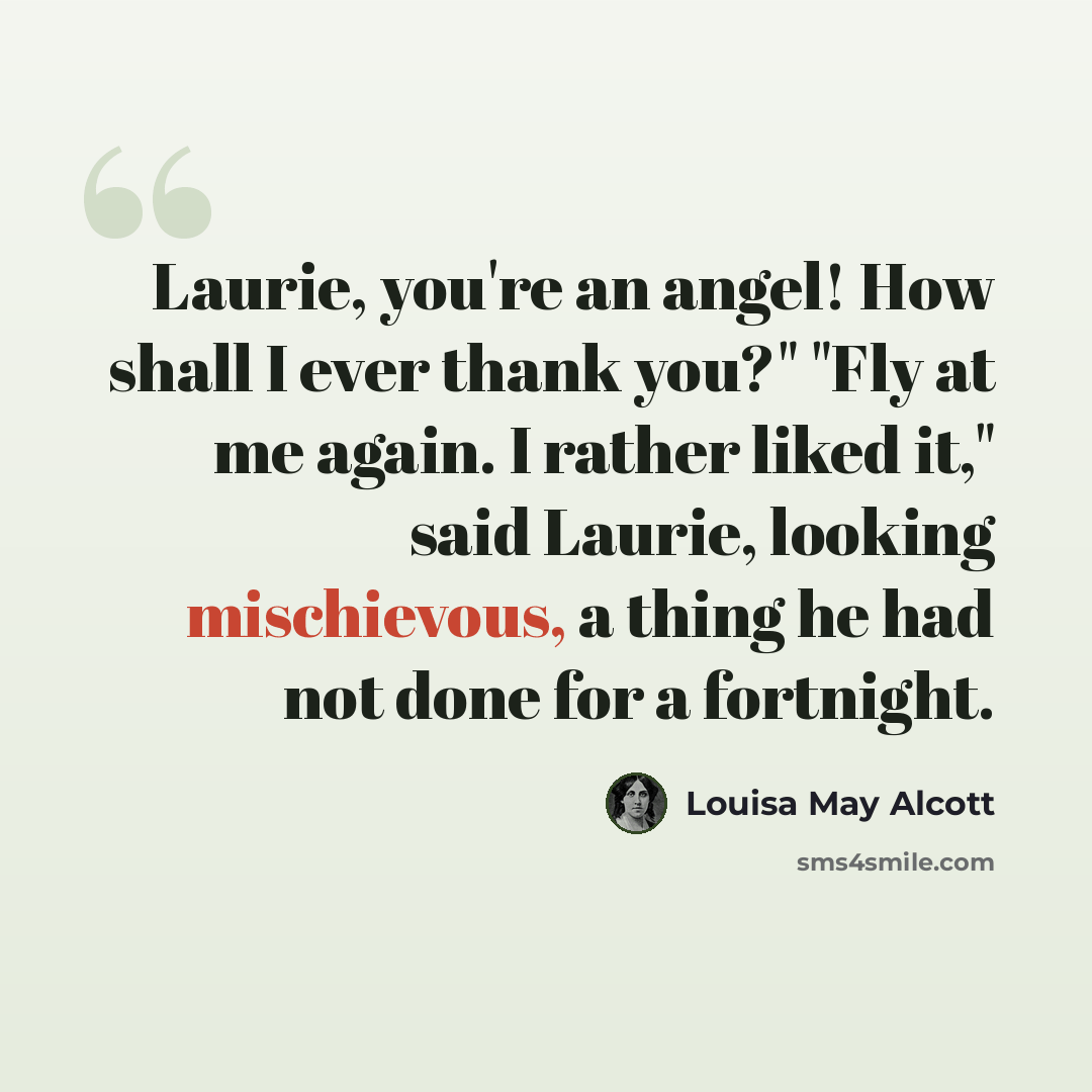 “Laurie, you're an angel! How shall I ever thank you?" "Fly at me again. I rather liked it," said Laurie, looking mischievous, a thing he had not done for a fortnight.” quote by Louisa May Alcott