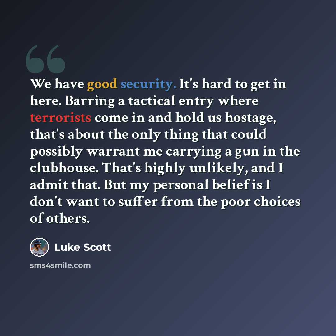 “We have good security. It's hard to get in here. Barring a tactical entry where terrorists come in and hold us hostage, that's about the only thing that could possibly warrant me carrying a gun in the clubhouse. That's highly unlikely, and I admit that. But my personal belief is I don't want to…” quote by Luke Scott