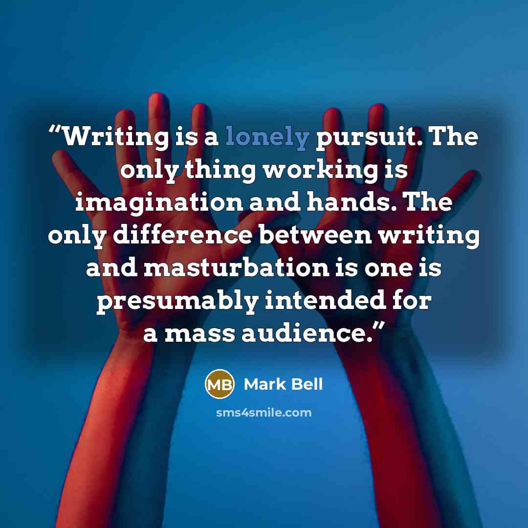 “Writing is a lonely pursuit. The only thing working is imagination and hands. The only difference between writing and masturbation is one is presumably intended for a mass audience.” quote by Mark Bell
