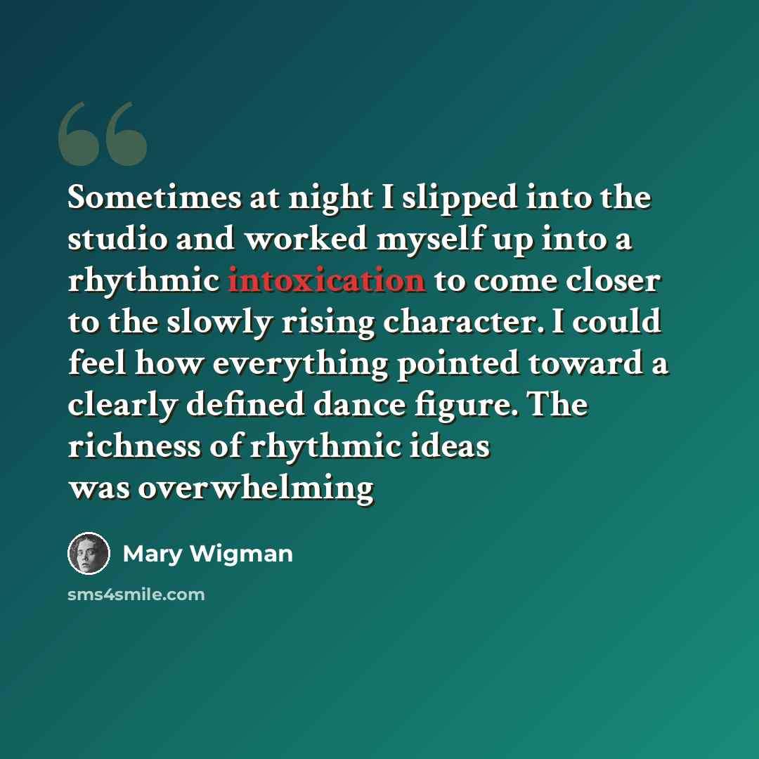 “Sometimes at night I slipped into the studio and worked myself up into a rhythmic intoxication to come closer to the slowly rising character. I could feel how everything pointed toward a clearly defined dance figure. The richness of rhythmic ideas was overwhelming” quote by Mary Wigman