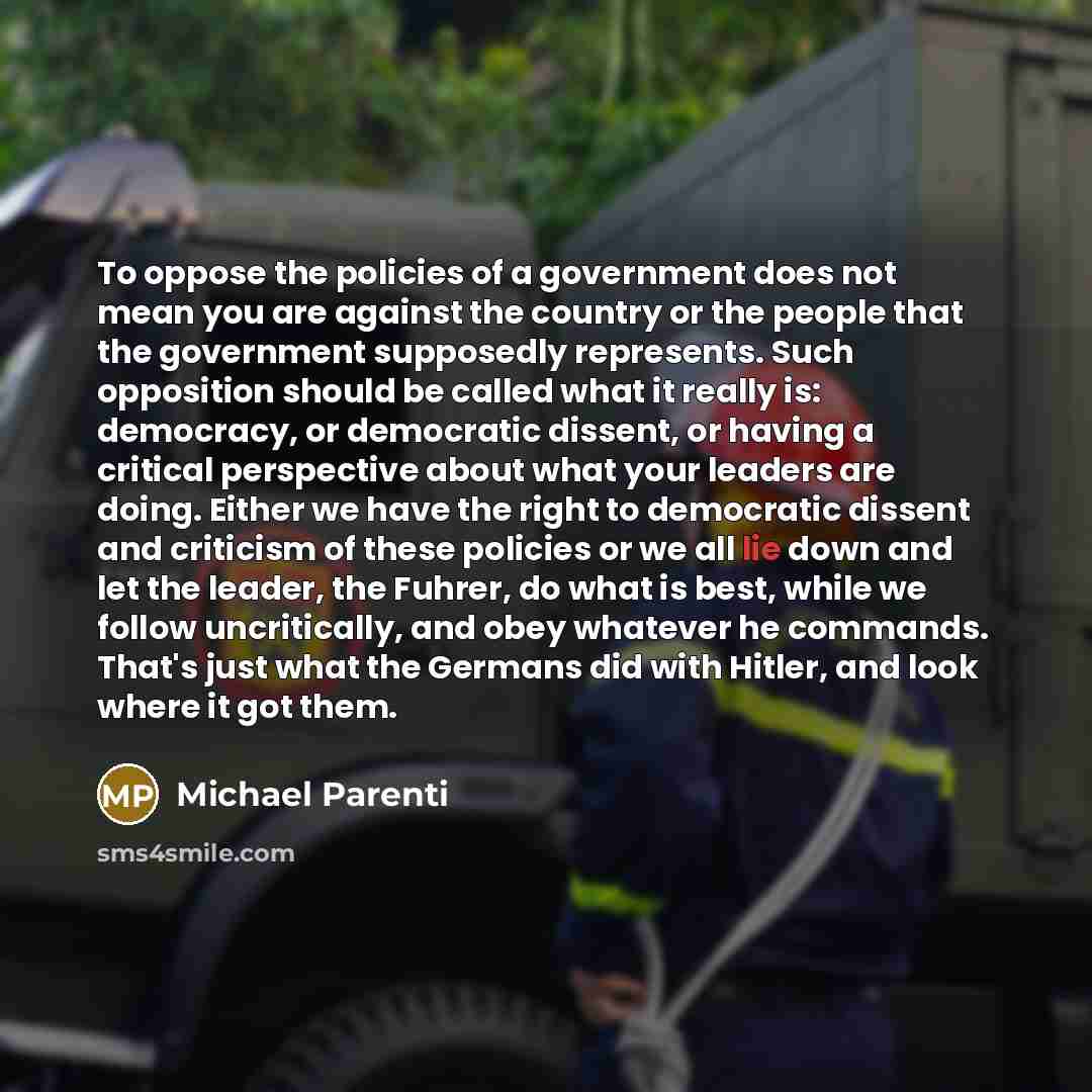“To oppose the policies of a government does not mean you are against the country or the people that the government supposedly represents. Such opposition should be called what it really is: democracy, or democratic dissent, or having a critical perspective about what your leaders are doing. Either…” quote by Michael Parenti