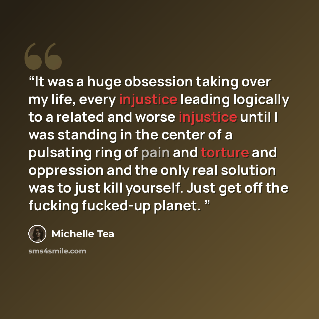 “It was a huge obsession taking over my life, every injustice leading logically to a related and worse injustice until I was standing in the center of a pulsating ring of pain and torture and oppression and the only real solution was to just kill yourself. Just get off the fucking fucked-up planet.” quote by Michelle Tea