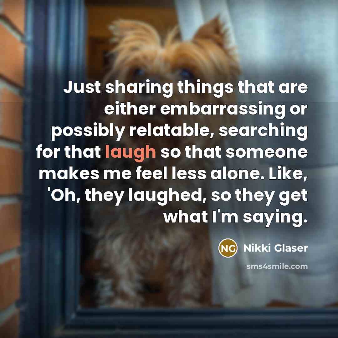“Just sharing things that are either embarrassing or possibly relatable, searching for that laugh so that someone makes me feel less alone. Like, 'Oh, they laughed, so they get what I'm saying.” quote by Nikki Glaser