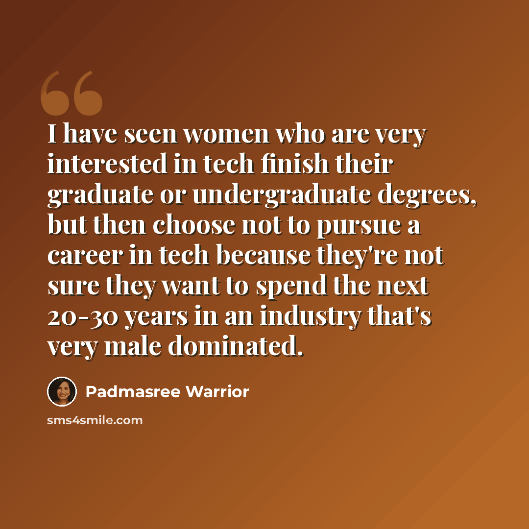 “I have seen women who are very interested in tech finish their graduate or undergraduate degrees, but then choose not to pursue a career in tech because they're not sure they want to spend the next 20-30 years in an industry that's very male dominated.” quote by Padmasree Warrior