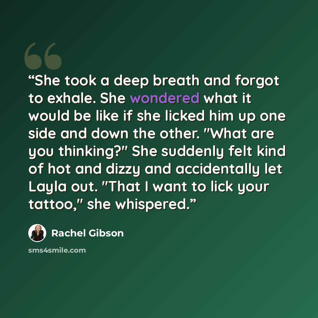 “She took a deep breath and forgot to exhale. She wondered what it would be like if she licked him up one side and down the other. "What are you thinking?" She suddenly felt kind of hot and dizzy and accidentally let Layla out. "That I want to lick your tattoo," she whispered.” quote by Rachel Gibson