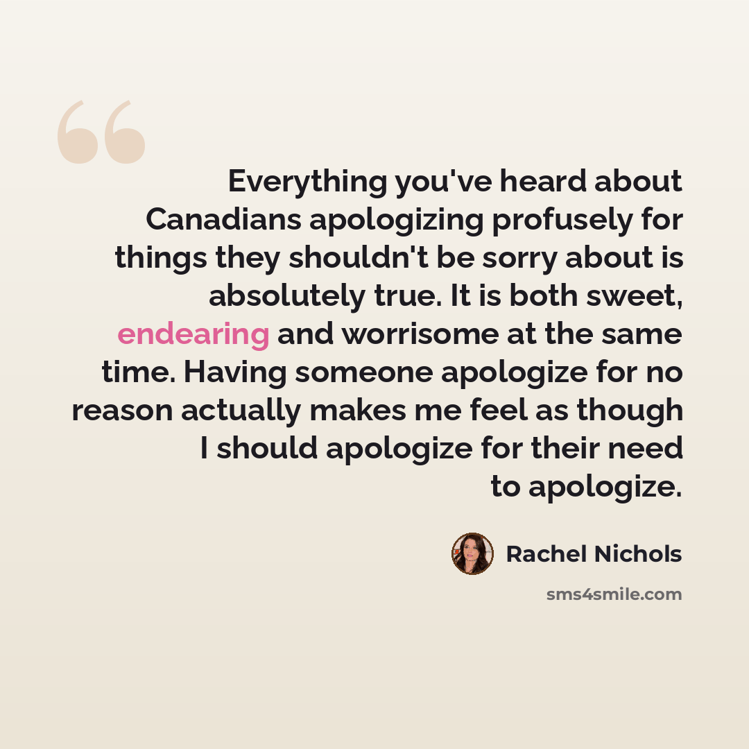 “Everything you've heard about Canadians apologizing profusely for things they shouldn't be sorry about is absolutely true. It is both sweet, endearing and worrisome at the same time. Having someone apologize for no reason actually makes me feel as though I should apologize for their need to…” quote by Rachel Nichols