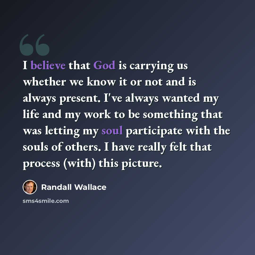 “I believe that God is carrying us whether we know it or not and is always present. I've always wanted my life and my work to be something that was letting my soul participate with the souls of others. I have really felt that process (with) this picture.” quote by Randall Wallace