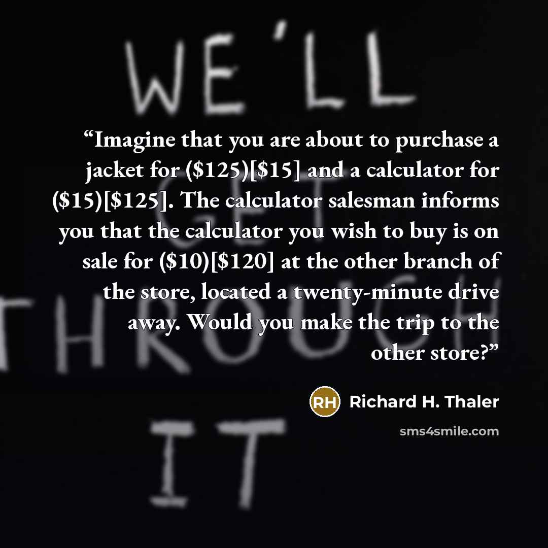 “Imagine that you are about to purchase a jacket for ($125)[$15] and a calculator for ($15)[$125]. The calculator salesman informs you that the calculator you wish to buy is on sale for ($10)[$120] at the other branch of the store, located a twenty-minute drive away. Would you make the trip to the…” quote by Richard H. Thaler