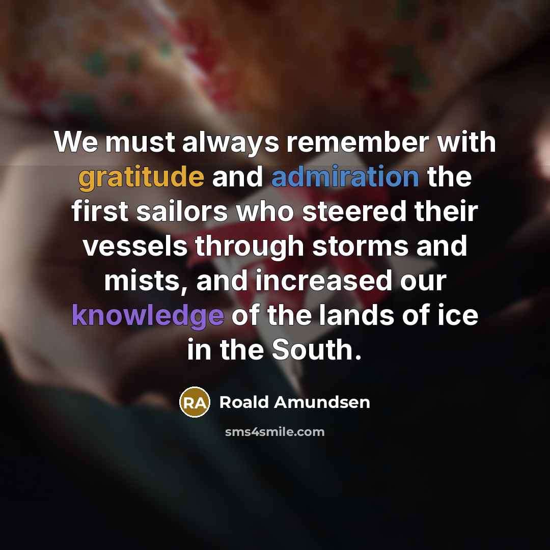 “We must always remember with gratitude and admiration the first sailors who steered their vessels through storms and mists, and increased our knowledge of the lands of ice in the South.” quote by Roald Amundsen