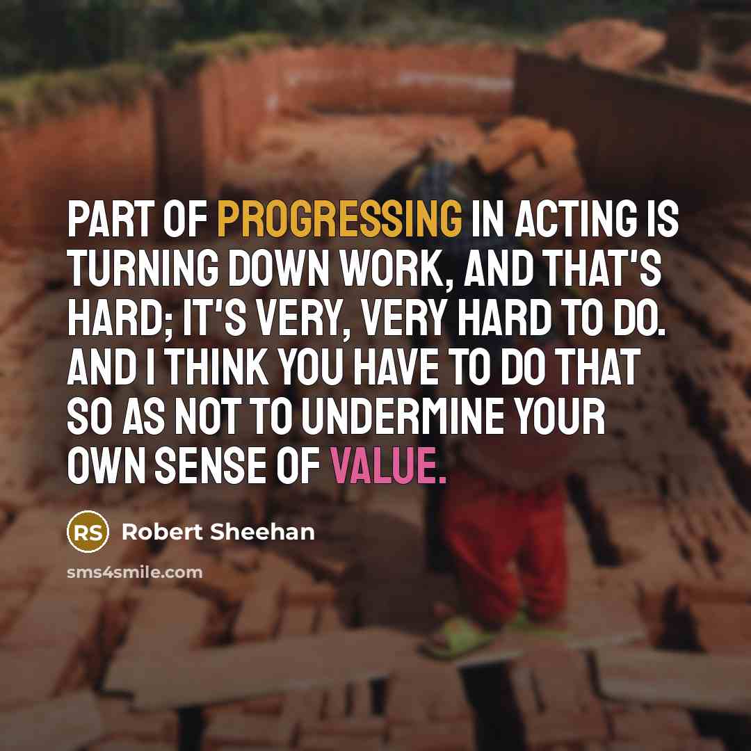 “Part of progressing in acting is turning down work, and that's hard; it's very, very hard to do. And I think you have to do that so as not to undermine your own sense of value.” quote by Robert Sheehan