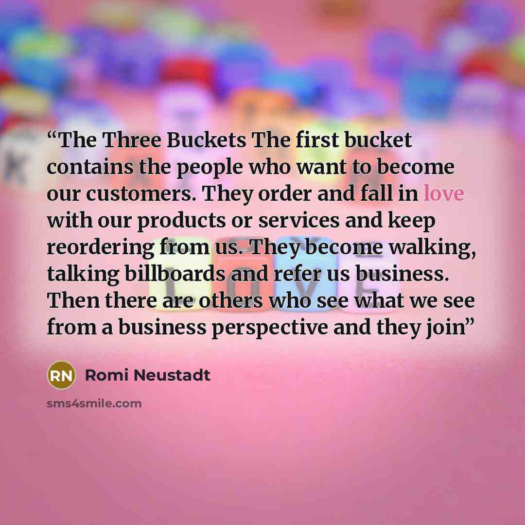 “The Three Buckets The first bucket contains the people who want to become our customers. They order and fall in love with our products or services and keep reordering from us. They become walking, talking billboards and refer us business. Then there are others who see what we see from a business…” quote by Romi Neustadt