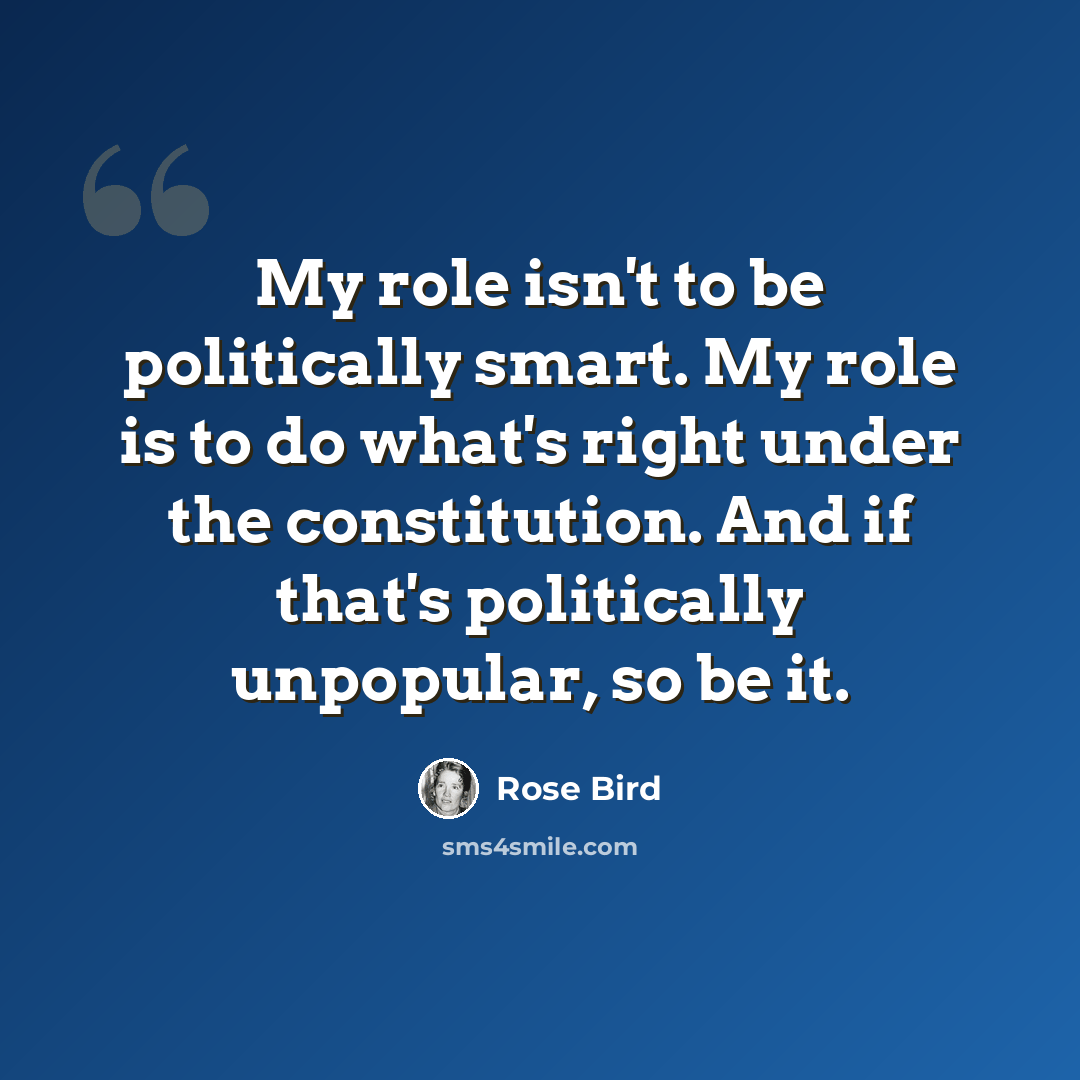 “My role isn't to be politically smart. My role is to do what's right under the constitution. And if that's politically unpopular, so be it.” quote by Rose Bird