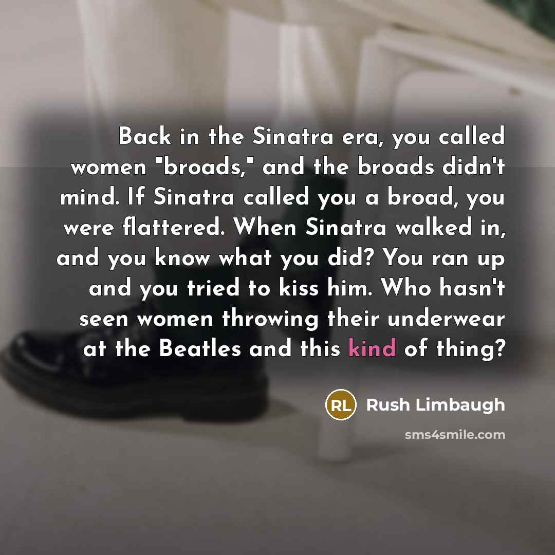 “Back in the Sinatra era, you called women "broads," and the broads didn't mind. If Sinatra called you a broad, you were flattered. When Sinatra walked in, and you know what you did? You ran up and you tried to kiss him. Who hasn't seen women throwing their underwear at the Beatles and this kind of…” quote by Rush Limbaugh