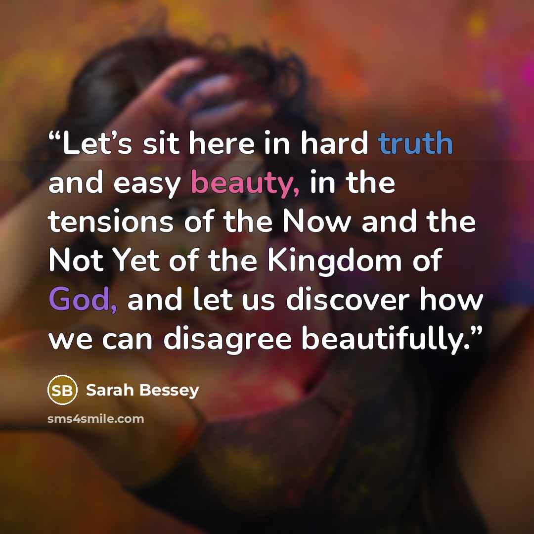 “Let’s sit here in hard truth and easy beauty, in the tensions of the Now and the Not Yet of the Kingdom of God, and let us discover how we can disagree beautifully.” quote by Sarah Bessey
