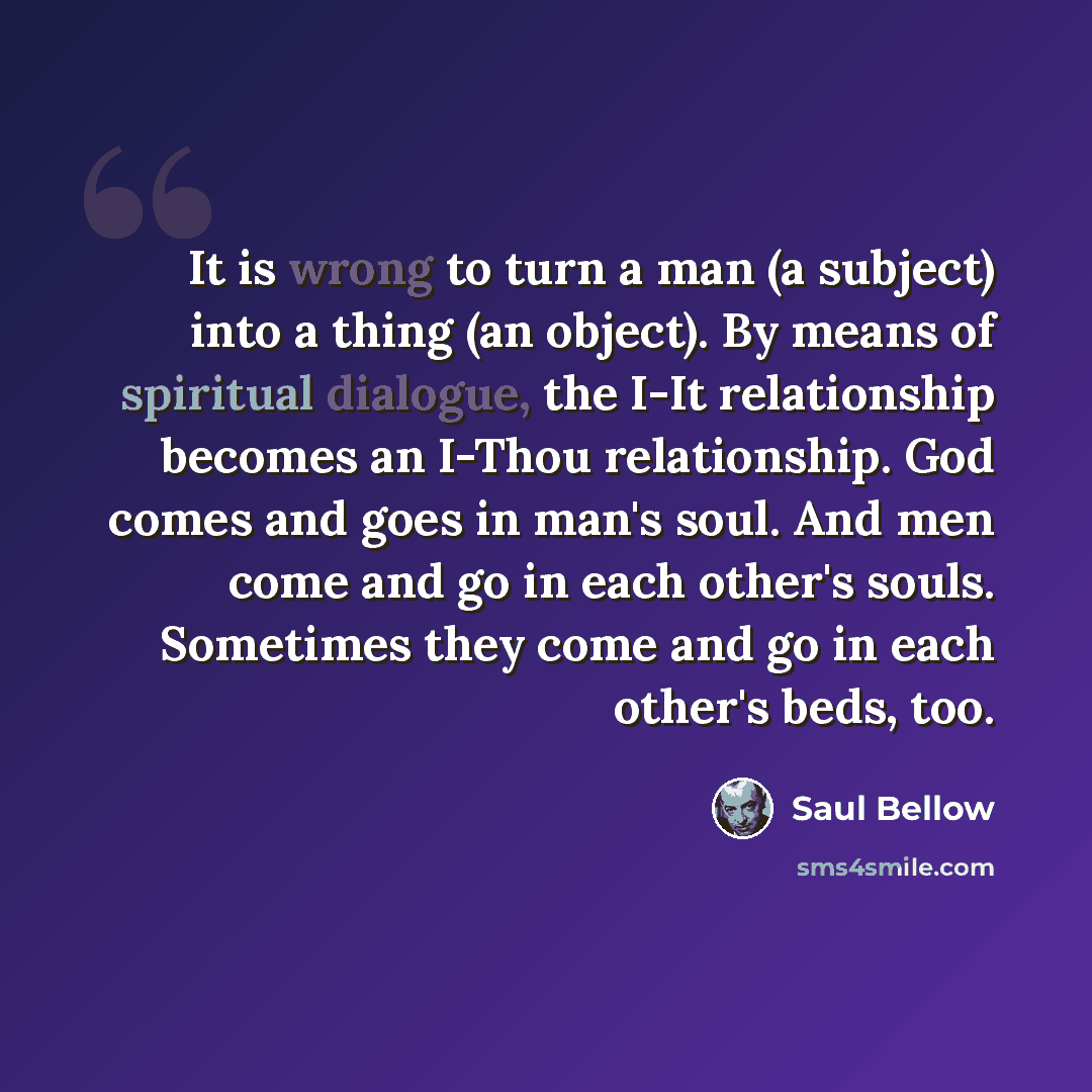 “It is wrong to turn a man (a subject) into a thing (an object). By means of spiritual dialogue, the I-It relationship becomes an I-Thou relationship. God comes and goes in man's soul. And men come and go in each other's souls. Sometimes they come and go in each other's beds, too.” quote by Saul Bellow